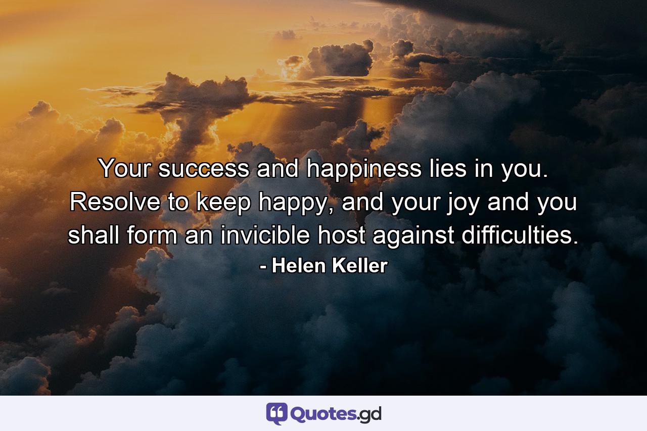 Your success and happiness lies in you. Resolve to keep happy, and your joy and you shall form an invicible host against difficulties. - Quote by Helen Keller