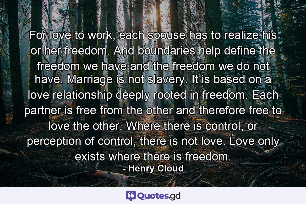 For love to work, each spouse has to realize his or her freedom. And boundaries help define the freedom we have and the freedom we do not have. Marriage is not slavery. It is based on a love relationship deeply rooted in freedom. Each partner is free from the other and therefore free to love the other. Where there is control, or perception of control, there is not love. Love only exists where there is freedom. - Quote by Henry Cloud