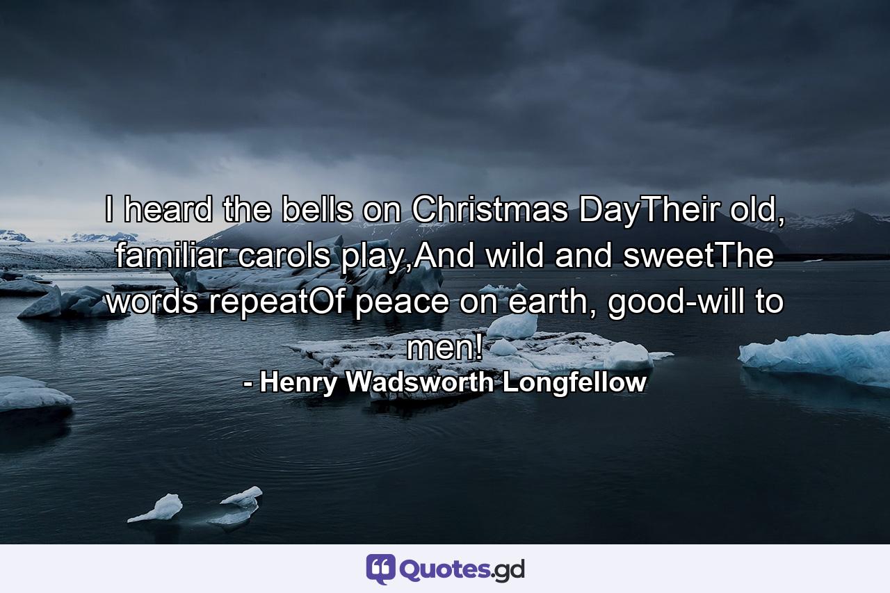 I heard the bells on Christmas DayTheir old, familiar carols play,And wild and sweetThe words repeatOf peace on earth, good-will to men! - Quote by Henry Wadsworth Longfellow