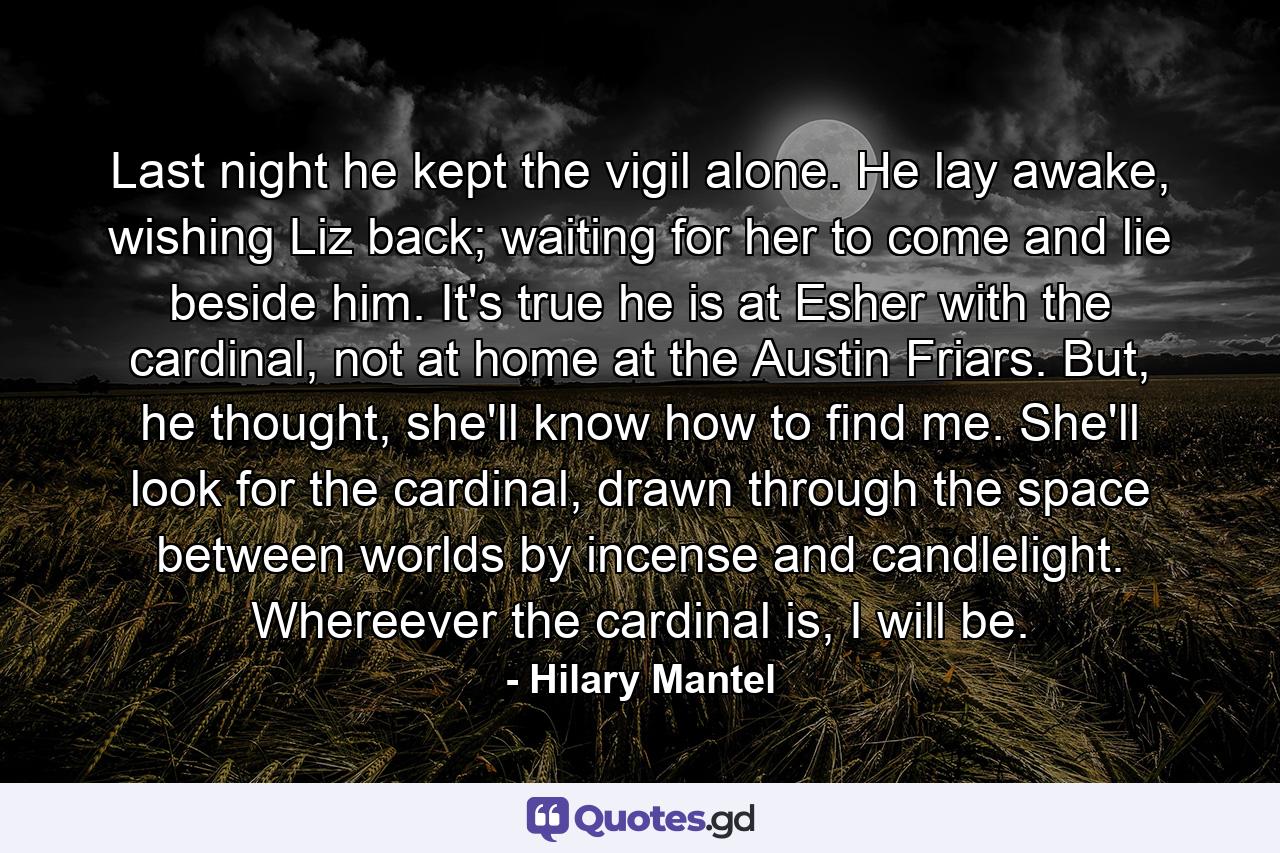 Last night he kept the vigil alone. He lay awake, wishing Liz back; waiting for her to come and lie beside him. It's true he is at Esher with the cardinal, not at home at the Austin Friars. But, he thought, she'll know how to find me. She'll look for the cardinal, drawn through the space between worlds by incense and candlelight. Whereever the cardinal is, I will be. - Quote by Hilary Mantel