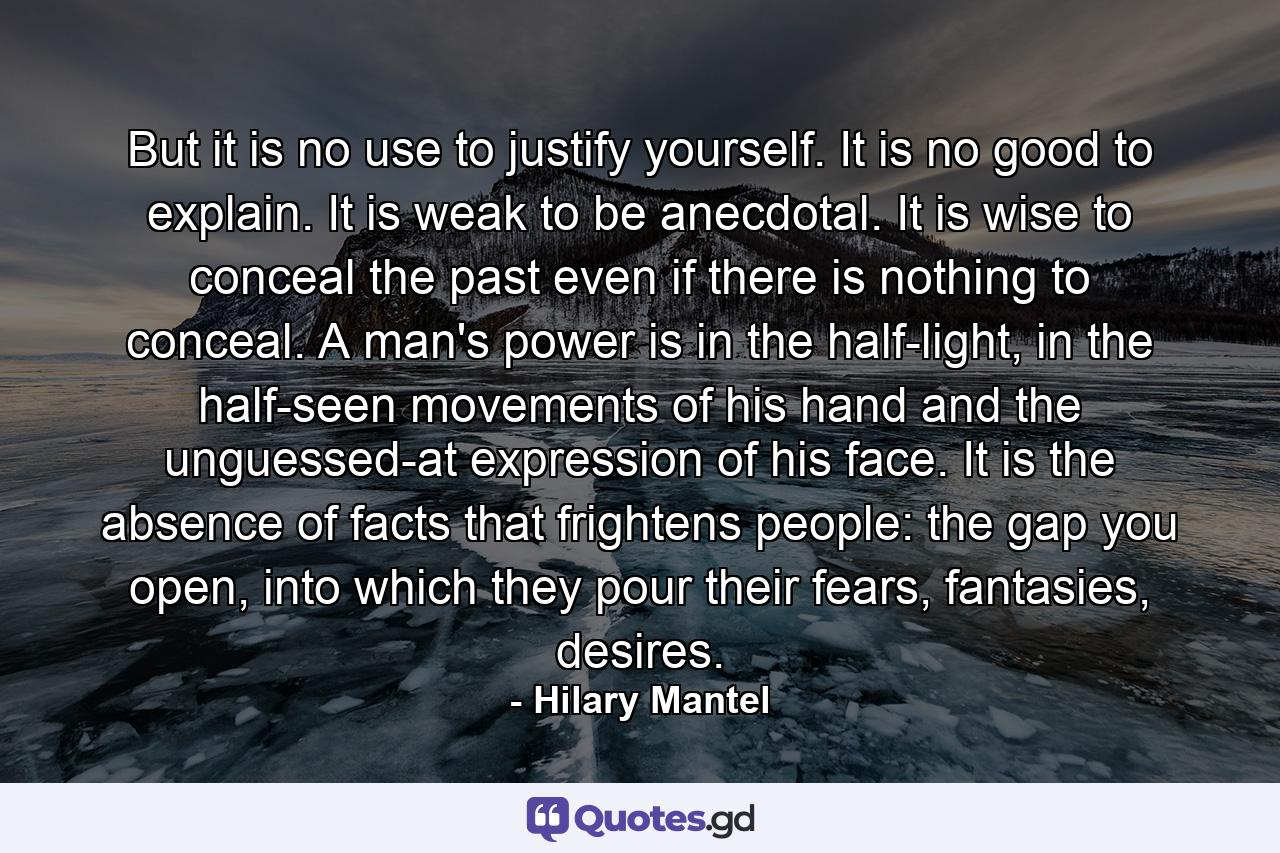 But it is no use to justify yourself. It is no good to explain. It is weak to be anecdotal. It is wise to conceal the past even if there is nothing to conceal. A man's power is in the half-light, in the half-seen movements of his hand and the unguessed-at expression of his face. It is the absence of facts that frightens people: the gap you open, into which they pour their fears, fantasies, desires. - Quote by Hilary Mantel