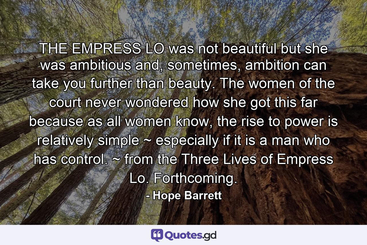 THE EMPRESS LO was not beautiful but she was ambitious and, sometimes, ambition can take you further than beauty. The women of the court never wondered how she got this far because as all women know, the rise to power is relatively simple ~ especially if it is a man who has control. ~ from the Three Lives of Empress Lo. Forthcoming. - Quote by Hope Barrett