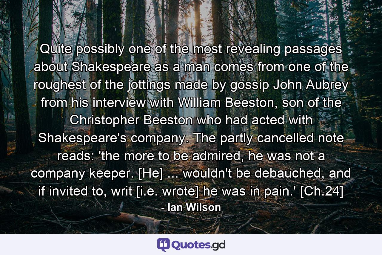 Quite possibly one of the most revealing passages about Shakespeare as a man comes from one of the roughest of the jottings made by gossip John Aubrey from his interview with William Beeston, son of the Christopher Beeston who had acted with Shakespeare's company. The partly cancelled note reads: 'the more to be admired, he was not a company keeper. [He] ... wouldn't be debauched, and if invited to, writ [i.e. wrote] he was in pain.' [Ch.24] - Quote by Ian Wilson