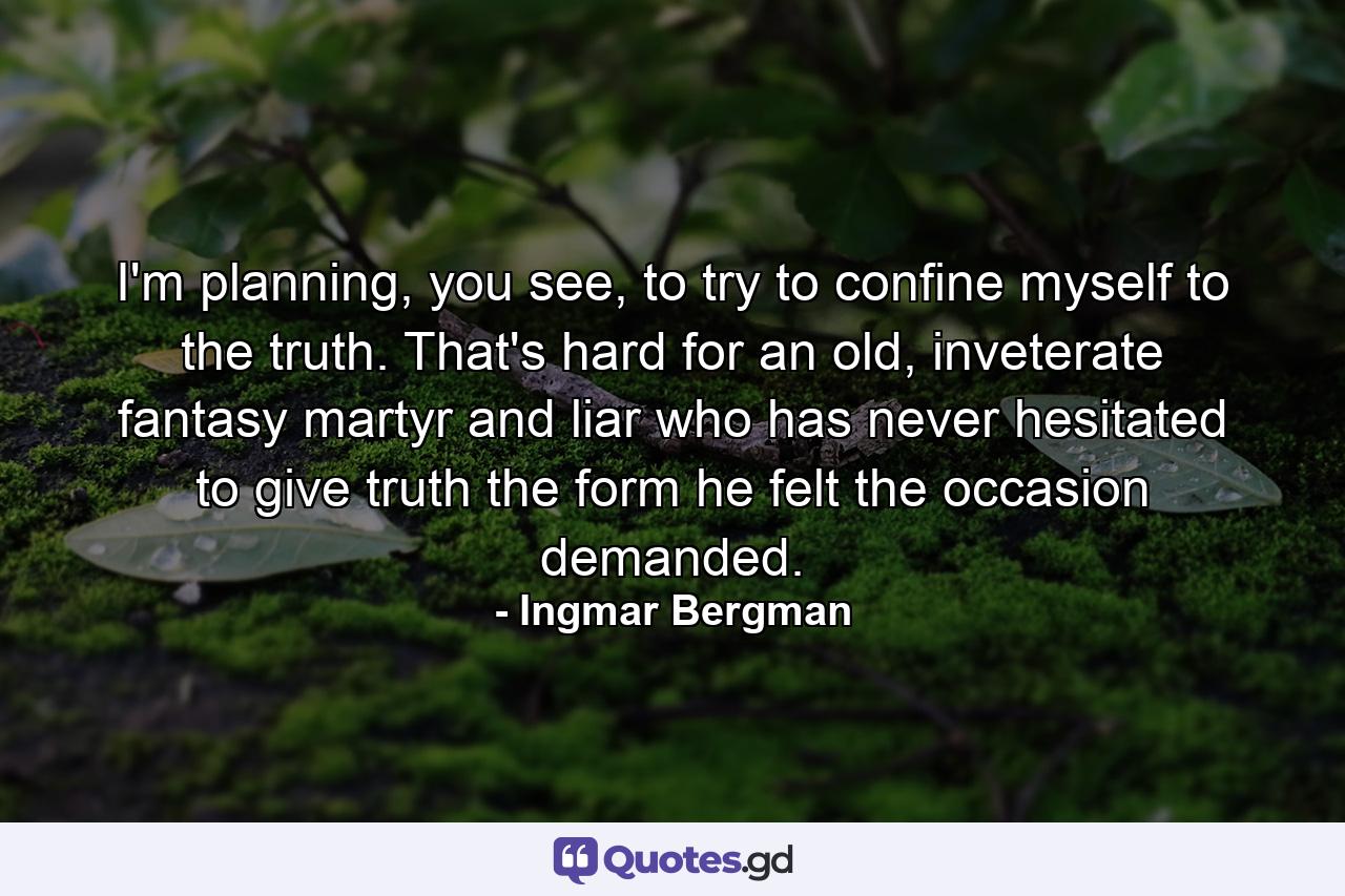 I'm planning, you see, to try to confine myself to the truth. That's hard for an old, inveterate fantasy martyr and liar who has never hesitated to give truth the form he felt the occasion demanded. - Quote by Ingmar Bergman