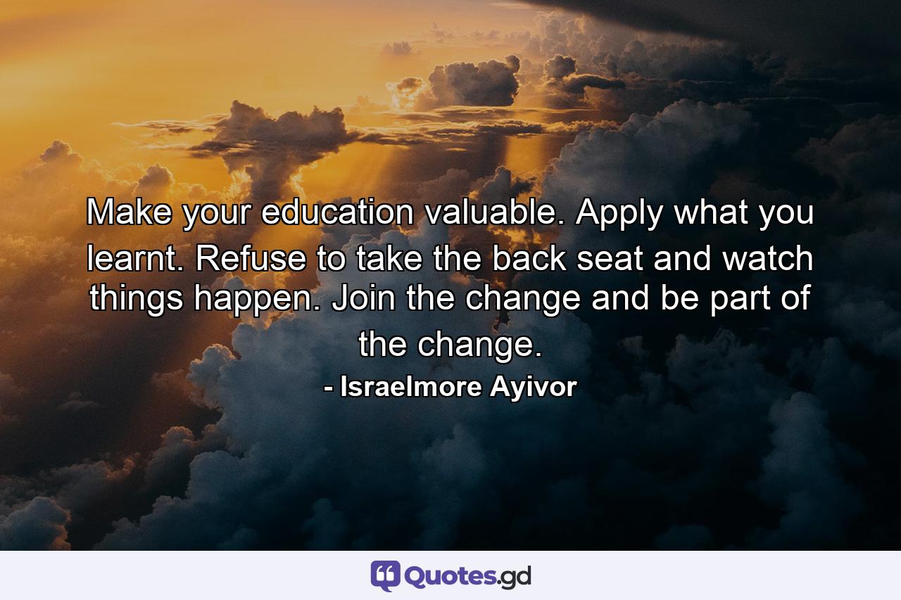 Make your education valuable. Apply what you learnt. Refuse to take the back seat and watch things happen. Join the change and be part of the change. - Quote by Israelmore Ayivor