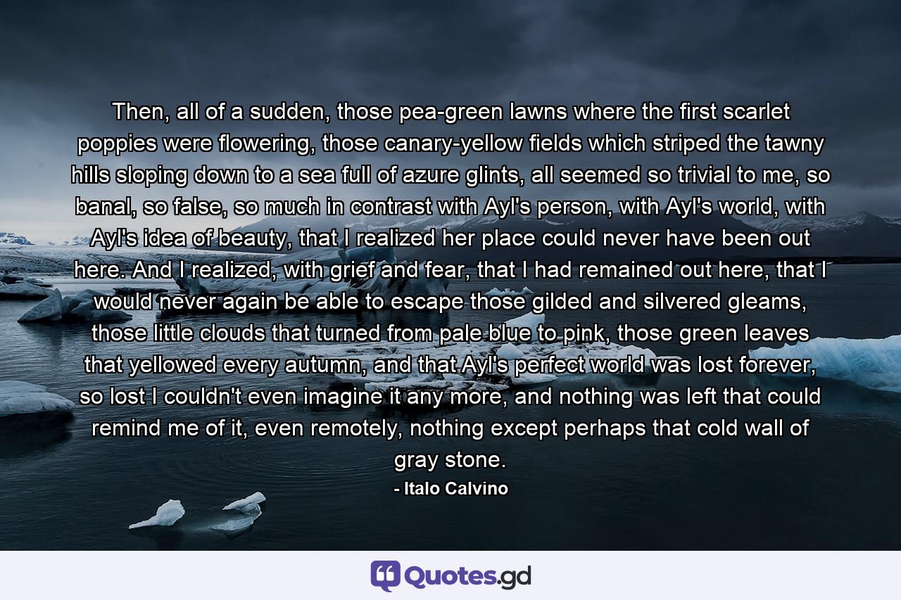 Then, all of a sudden, those pea-green lawns where the first scarlet poppies were flowering, those canary-yellow fields which striped the tawny hills sloping down to a sea full of azure glints, all seemed so trivial to me, so banal, so false, so much in contrast with Ayl's person, with Ayl's world, with Ayl's idea of beauty, that I realized her place could never have been out here. And I realized, with grief and fear, that I had remained out here, that I would never again be able to escape those gilded and silvered gleams, those little clouds that turned from pale blue to pink, those green leaves that yellowed every autumn, and that Ayl's perfect world was lost forever, so lost I couldn't even imagine it any more, and nothing was left that could remind me of it, even remotely, nothing except perhaps that cold wall of gray stone. - Quote by Italo Calvino