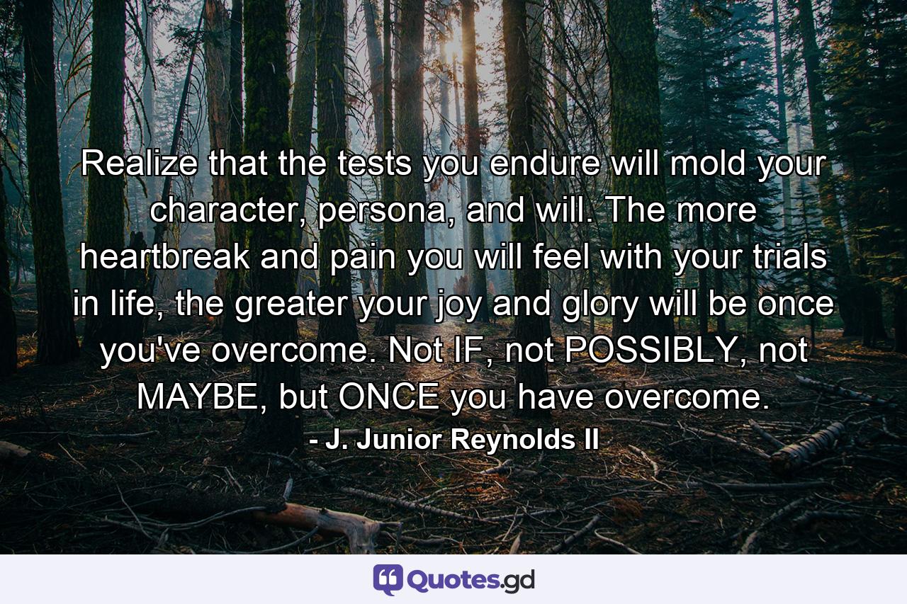 Realize that the tests you endure will mold your character, persona, and will. The more heartbreak and pain you will feel with your trials in life, the greater your joy and glory will be once you've overcome. Not IF, not POSSIBLY, not MAYBE, but ONCE you have overcome. - Quote by J. Junior Reynolds II