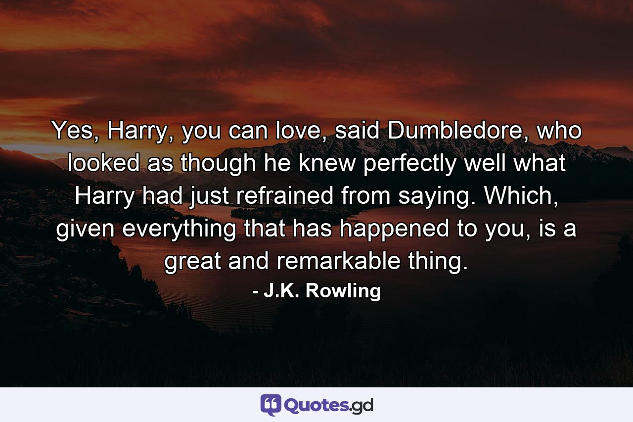 Yes, Harry, you can love, said Dumbledore, who looked as though he knew perfectly well what Harry had just refrained from saying. Which, given everything that has happened to you, is a great and remarkable thing. - Quote by J.K. Rowling