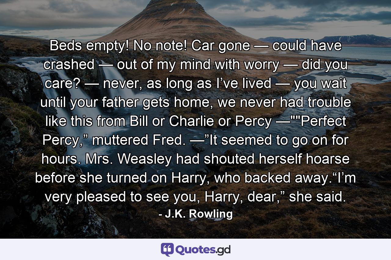 Beds empty! No note! Car gone — could have crashed — out of my mind with worry — did you care? — never, as long as I’ve lived — you wait until your father gets home, we never had trouble like this from Bill or Charlie or Percy —