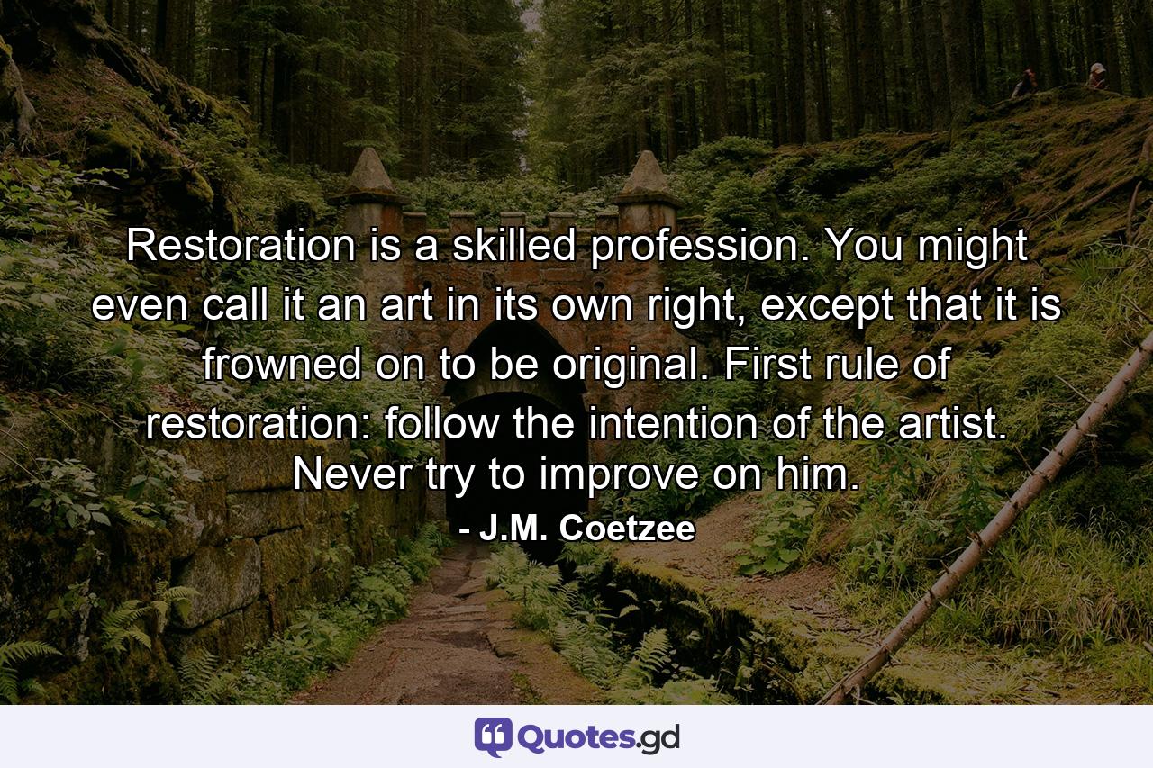 Restoration is a skilled profession. You might even call it an art in its own right, except that it is frowned on to be original. First rule of restoration: follow the intention of the artist. Never try to improve on him. - Quote by J.M. Coetzee