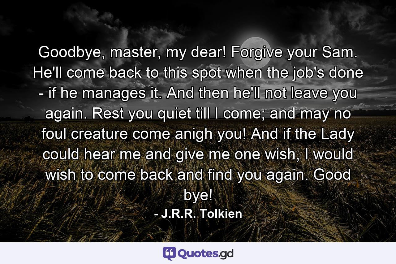 Goodbye, master, my dear! Forgive your Sam. He'll come back to this spot when the job's done - if he manages it. And then he'll not leave you again. Rest you quiet till I come; and may no foul creature come anigh you! And if the Lady could hear me and give me one wish, I would wish to come back and find you again. Good bye! - Quote by J.R.R. Tolkien