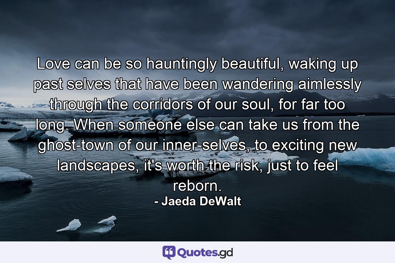 Love can be so hauntingly beautiful, waking up past selves that have been wandering aimlessly through the corridors of our soul, for far too long. When someone else can take us from the ghost-town of our inner-selves, to exciting new landscapes, it's worth the risk, just to feel reborn. - Quote by Jaeda DeWalt