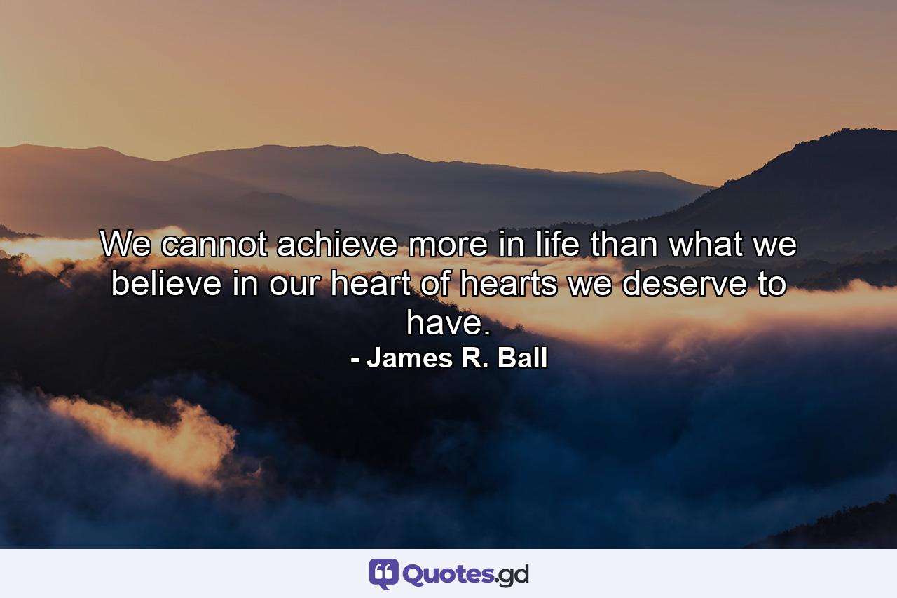 We cannot achieve more in life than what we believe in our heart of hearts we deserve to have. - Quote by James R. Ball