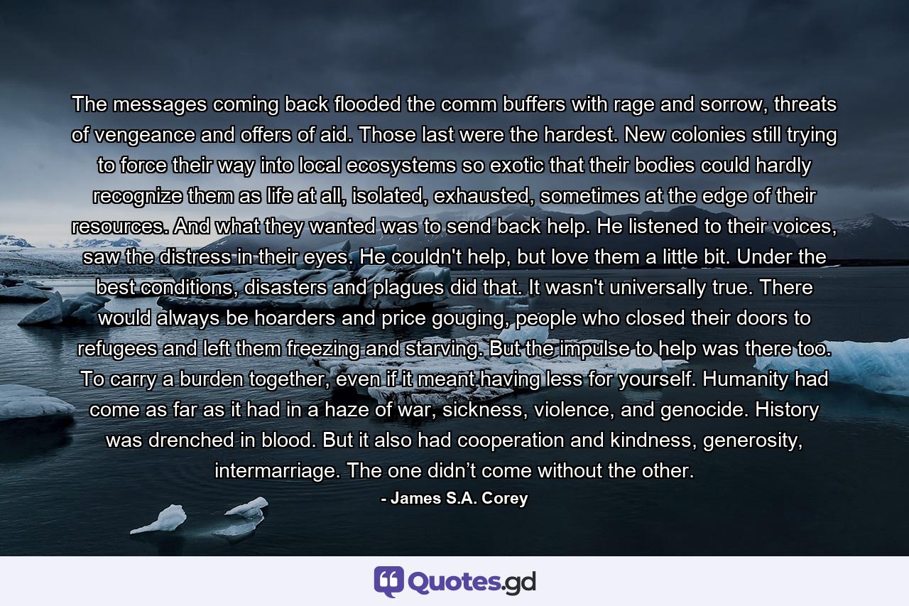 The messages coming back flooded the comm buffers with rage and sorrow, threats of vengeance and offers of aid. Those last were the hardest. New colonies still trying to force their way into local ecosystems so exotic that their bodies could hardly recognize them as life at all, isolated, exhausted, sometimes at the edge of their resources. And what they wanted was to send back help. He listened to their voices, saw the distress in their eyes. He couldn't help, but love them a little bit. Under the best conditions, disasters and plagues did that. It wasn't universally true. There would always be hoarders and price gouging, people who closed their doors to refugees and left them freezing and starving. But the impulse to help was there too. To carry a burden together, even if it meant having less for yourself. Humanity had come as far as it had in a haze of war, sickness, violence, and genocide. History was drenched in blood. But it also had cooperation and kindness, generosity, intermarriage. The one didn’t come without the other. - Quote by James S.A. Corey