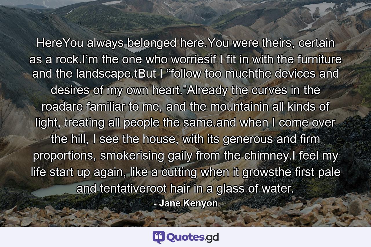 HereYou always belonged here.You were theirs, certain as a rock.I’m the one who worriesif I fit in with the furniture and the landscape.tBut I “follow too muchthe devices and desires of my own heart.”Already the curves in the roadare familiar to me, and the mountainin all kinds of light, treating all people the same.and when I come over the hill, I see the house, with its generous and firm proportions, smokerising gaily from the chimney.I feel my life start up again, like a cutting when it growsthe first pale and tentativeroot hair in a glass of water. - Quote by Jane Kenyon