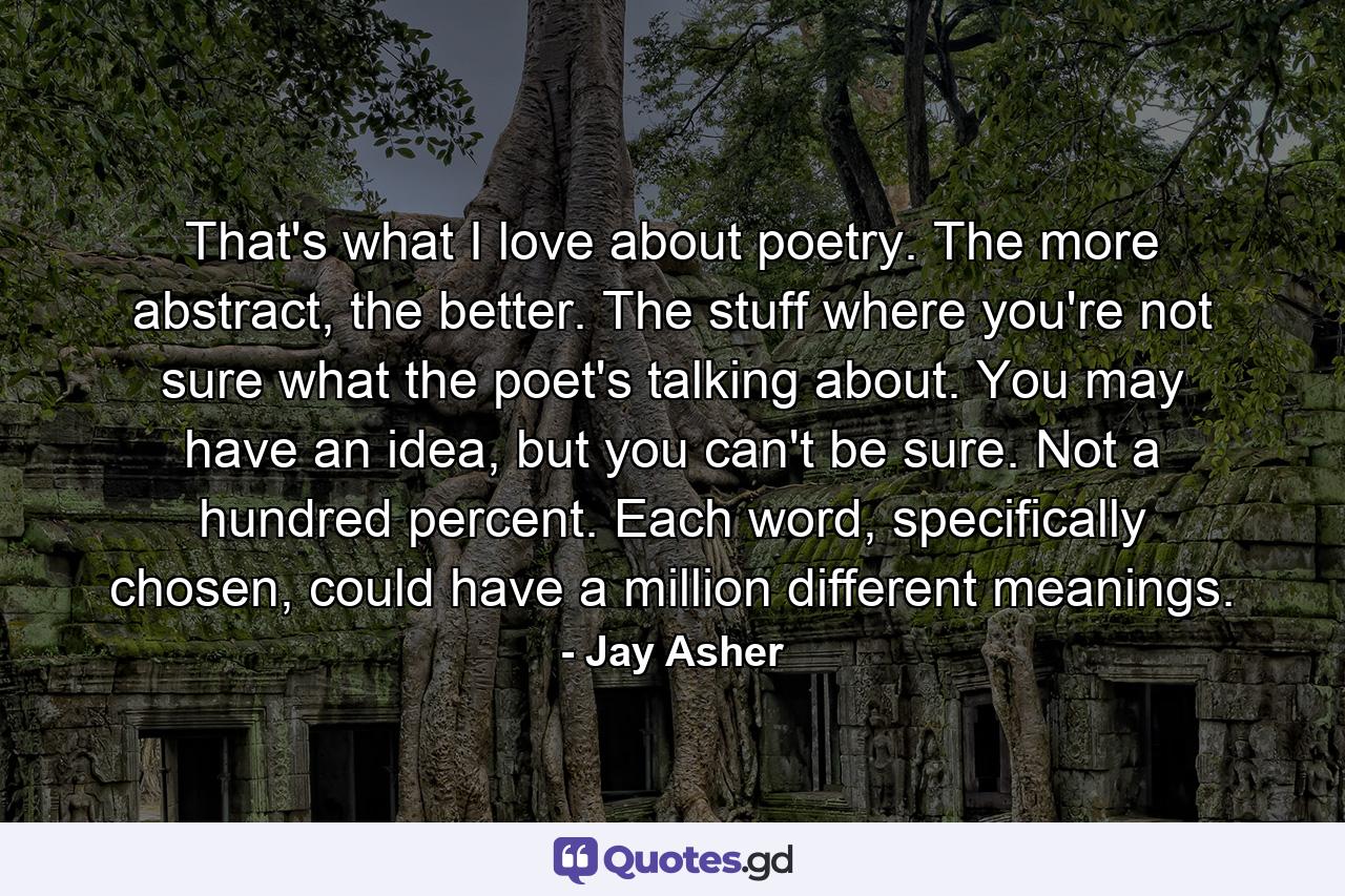 That's what I love about poetry. The more abstract, the better. The stuff where you're not sure what the poet's talking about. You may have an idea, but you can't be sure. Not a hundred percent. Each word, specifically chosen, could have a million different meanings. - Quote by Jay Asher