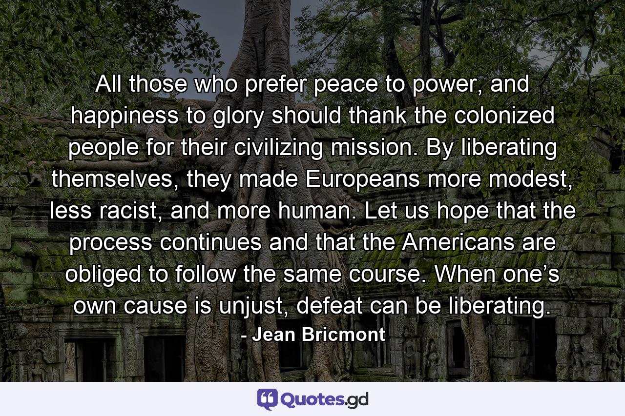 All those who prefer peace to power, and happiness to glory should thank the colonized people for their civilizing mission. By liberating themselves, they made Europeans more modest, less racist, and more human. Let us hope that the process continues and that the Americans are obliged to follow the same course. When one’s own cause is unjust, defeat can be liberating. - Quote by Jean Bricmont