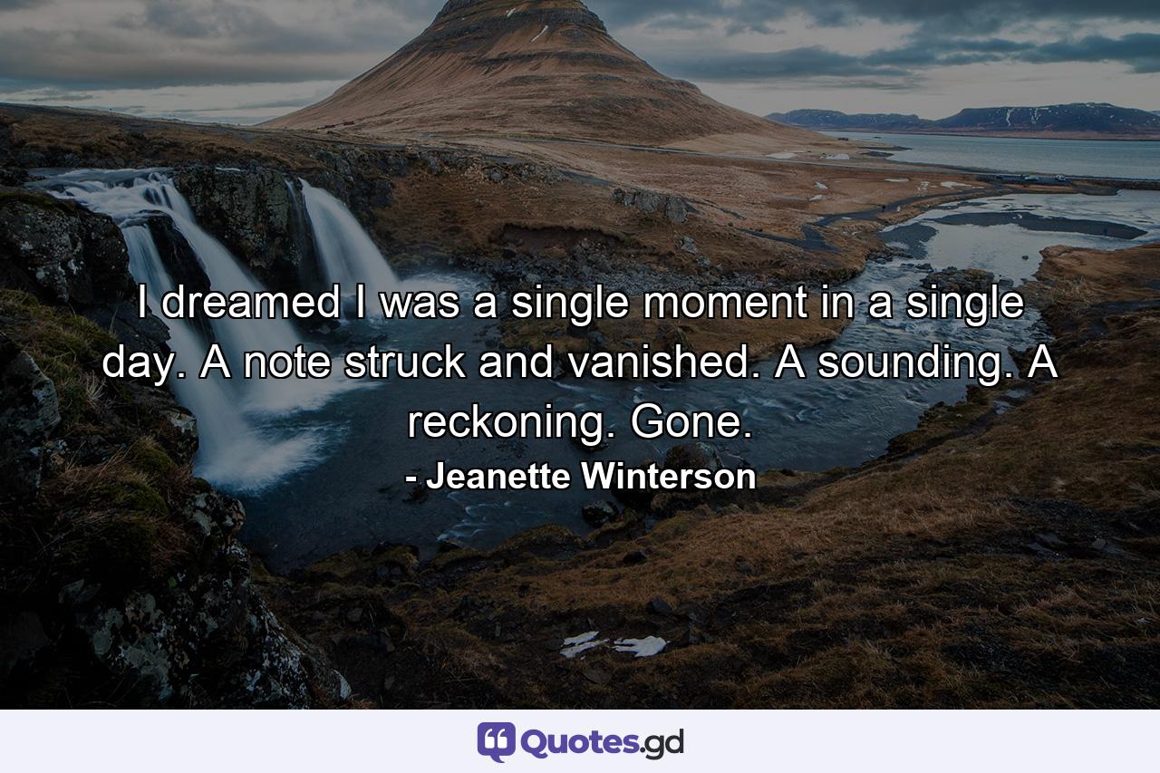 I dreamed I was a single moment in a single day. A note struck and vanished. A sounding. A reckoning. Gone. - Quote by Jeanette Winterson