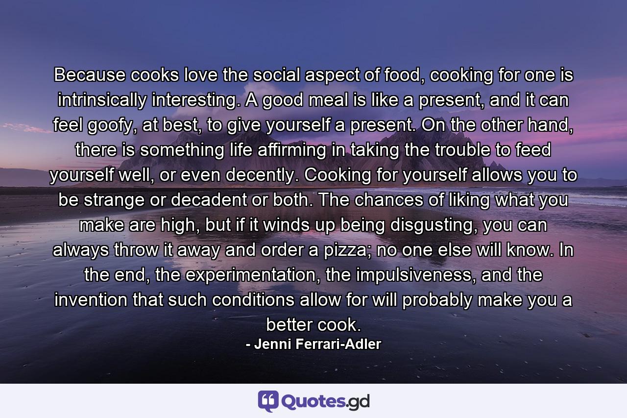 Because cooks love the social aspect of food, cooking for one is intrinsically interesting. A good meal is like a present, and it can feel goofy, at best, to give yourself a present. On the other hand, there is something life affirming in taking the trouble to feed yourself well, or even decently. Cooking for yourself allows you to be strange or decadent or both. The chances of liking what you make are high, but if it winds up being disgusting, you can always throw it away and order a pizza; no one else will know. In the end, the experimentation, the impulsiveness, and the invention that such conditions allow for will probably make you a better cook. - Quote by Jenni Ferrari-Adler