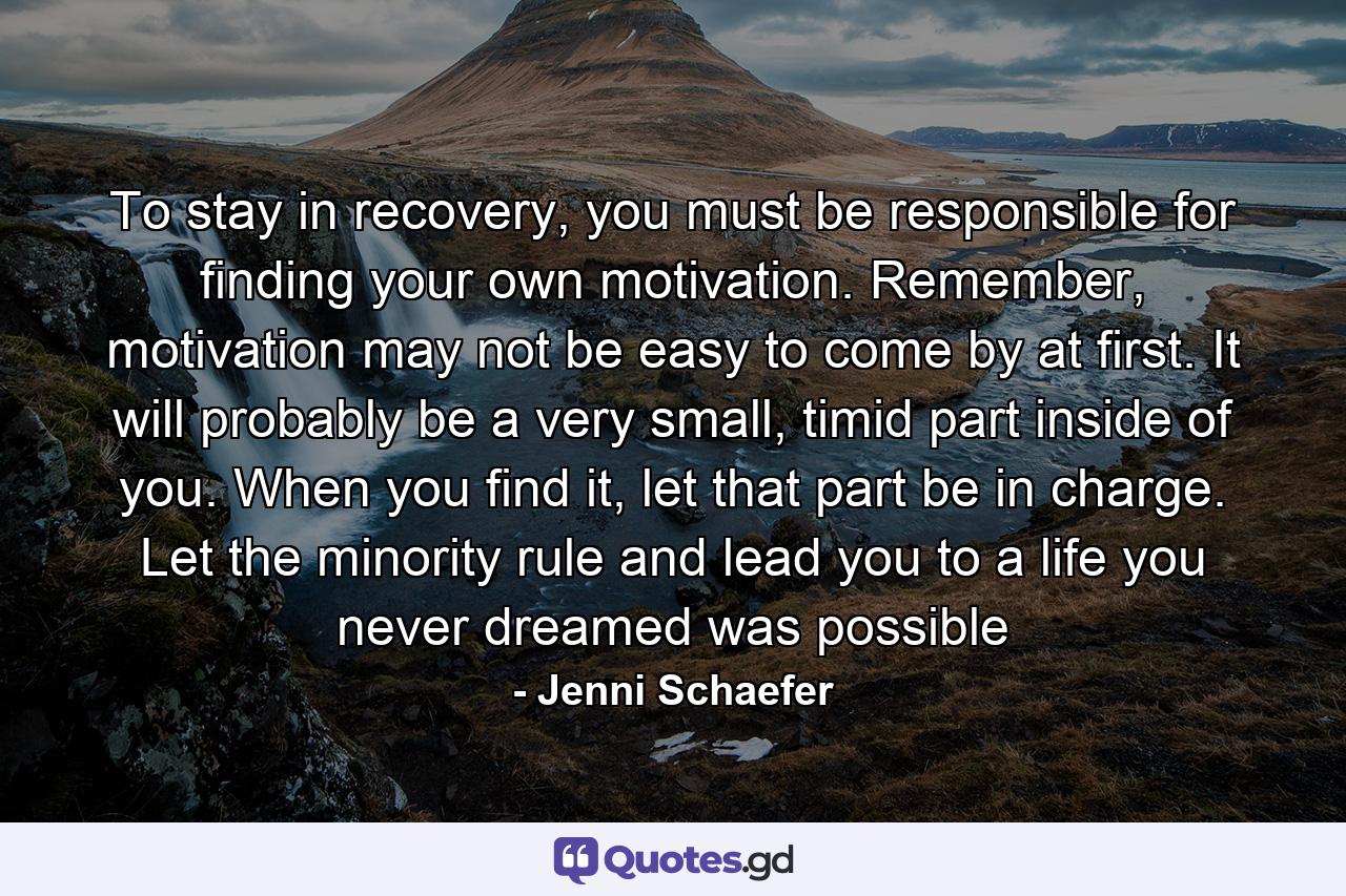 To stay in recovery, you must be responsible for finding your own motivation. Remember, motivation may not be easy to come by at first. It will probably be a very small, timid part inside of you. When you find it, let that part be in charge. Let the minority rule and lead you to a life you never dreamed was possible - Quote by Jenni Schaefer