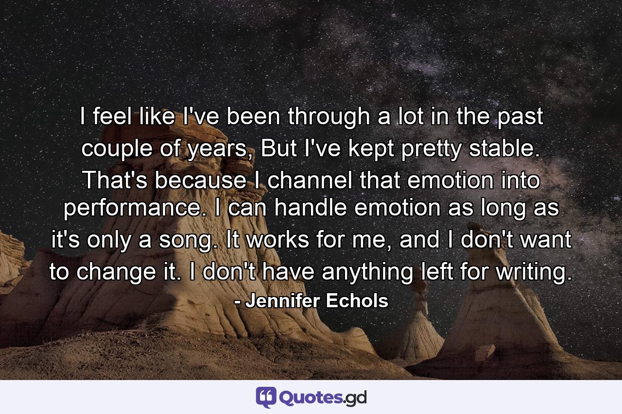 I feel like I've been through a lot in the past couple of years, But I've kept pretty stable. That's because I channel that emotion into performance. I can handle emotion as long as it's only a song. It works for me, and I don't want to change it. I don't have anything left for writing. - Quote by Jennifer Echols