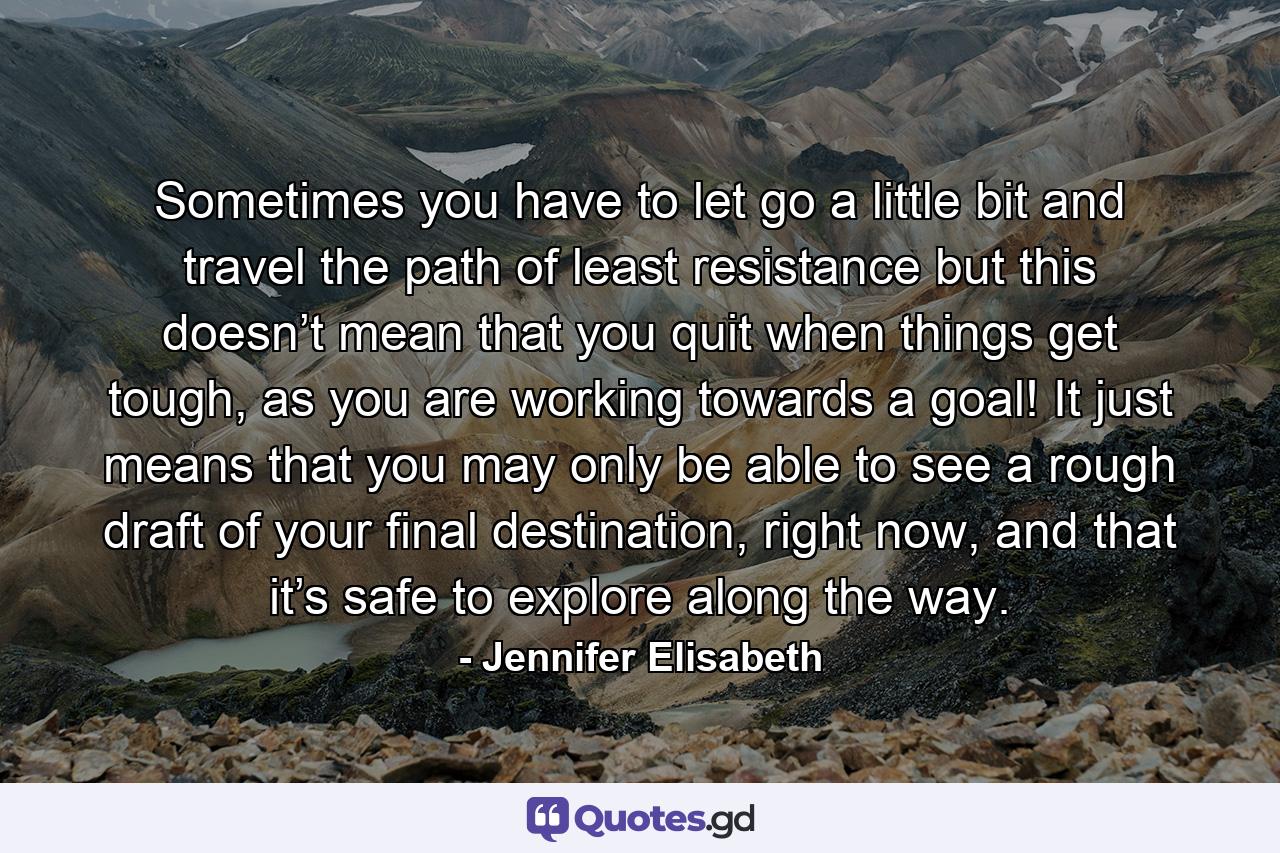 Sometimes you have to let go a little bit and travel the path of least resistance but this doesn’t mean that you quit when things get tough, as you are working towards a goal! It just means that you may only be able to see a rough draft of your final destination, right now, and that it’s safe to explore along the way. - Quote by Jennifer Elisabeth