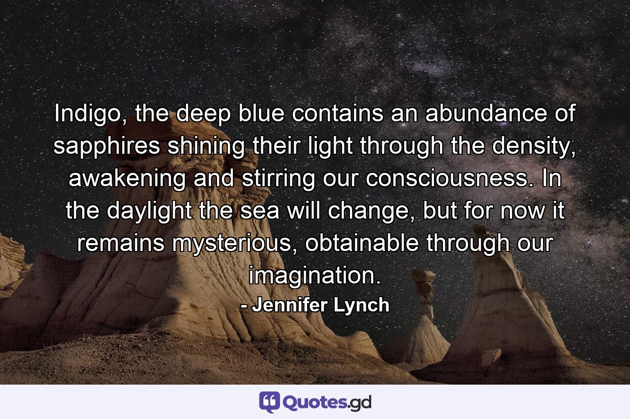 Indigo, the deep blue contains an abundance of sapphires shining their light through the density, awakening and stirring our consciousness. In the daylight the sea will change, but for now it remains mysterious, obtainable through our imagination. - Quote by Jennifer Lynch