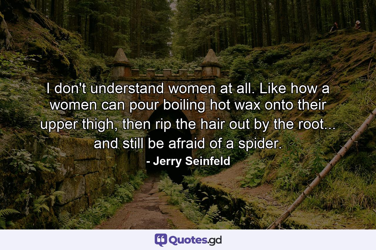 I don't understand women at all. Like how a women can pour boiling hot wax onto their upper thigh, then rip the hair out by the root... and still be afraid of a spider. - Quote by Jerry Seinfeld