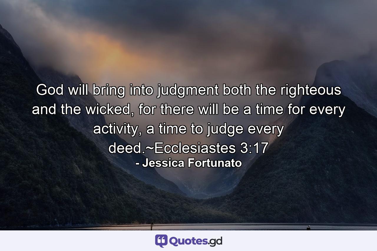 God will bring into judgment  both the righteous and the wicked, for there will be a time for every activity,  a time to judge every deed.~Ecclesiastes 3:17 - Quote by Jessica Fortunato