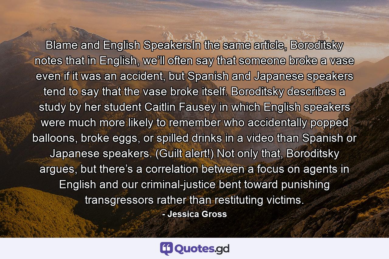 Blame and English SpeakersIn the same article, Boroditsky notes that in English, we’ll often say that someone broke a vase even if it was an accident, but Spanish and Japanese speakers tend to say that the vase broke itself. Boroditsky describes a study by her student Caitlin Fausey in which English speakers were much more likely to remember who accidentally popped balloons, broke eggs, or spilled drinks in a video than Spanish or Japanese speakers. (Guilt alert!) Not only that, Boroditsky argues, but there’s a correlation between a focus on agents in English and our criminal-justice bent toward punishing transgressors rather than restituting victims. - Quote by Jessica Gross