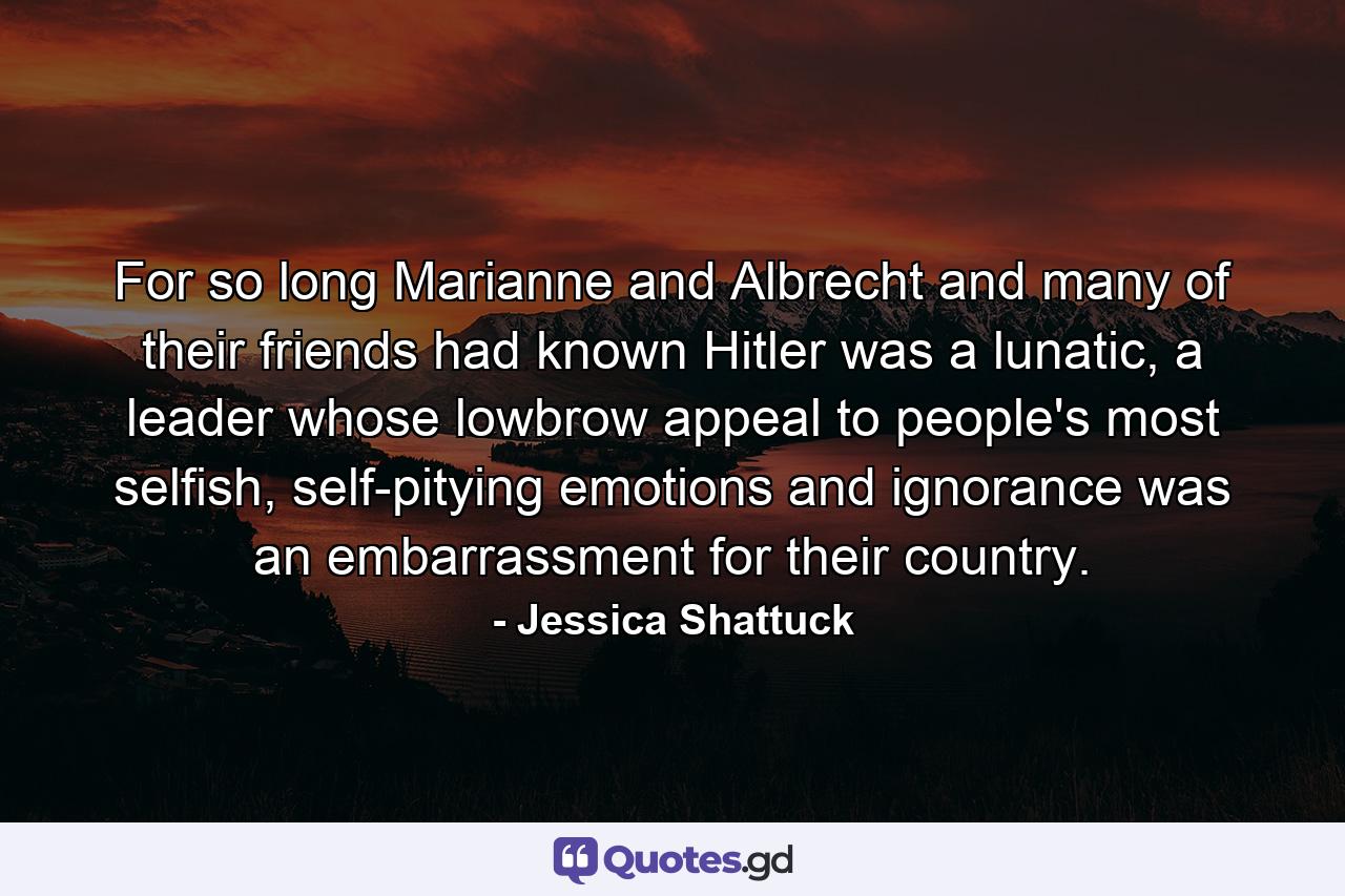 For so long Marianne and Albrecht and many of their friends had known Hitler was a lunatic, a leader whose lowbrow appeal to people's most selfish, self-pitying emotions and ignorance was an embarrassment for their country. - Quote by Jessica Shattuck