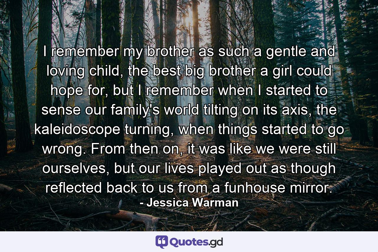 I remember my brother as such a gentle and loving child, the best big brother a girl could hope for, but I remember when I started to sense our family's world tilting on its axis, the kaleidoscope turning, when things started to go wrong. From then on, it was like we were still ourselves, but our lives played out as though reflected back to us from a funhouse mirror. - Quote by Jessica Warman