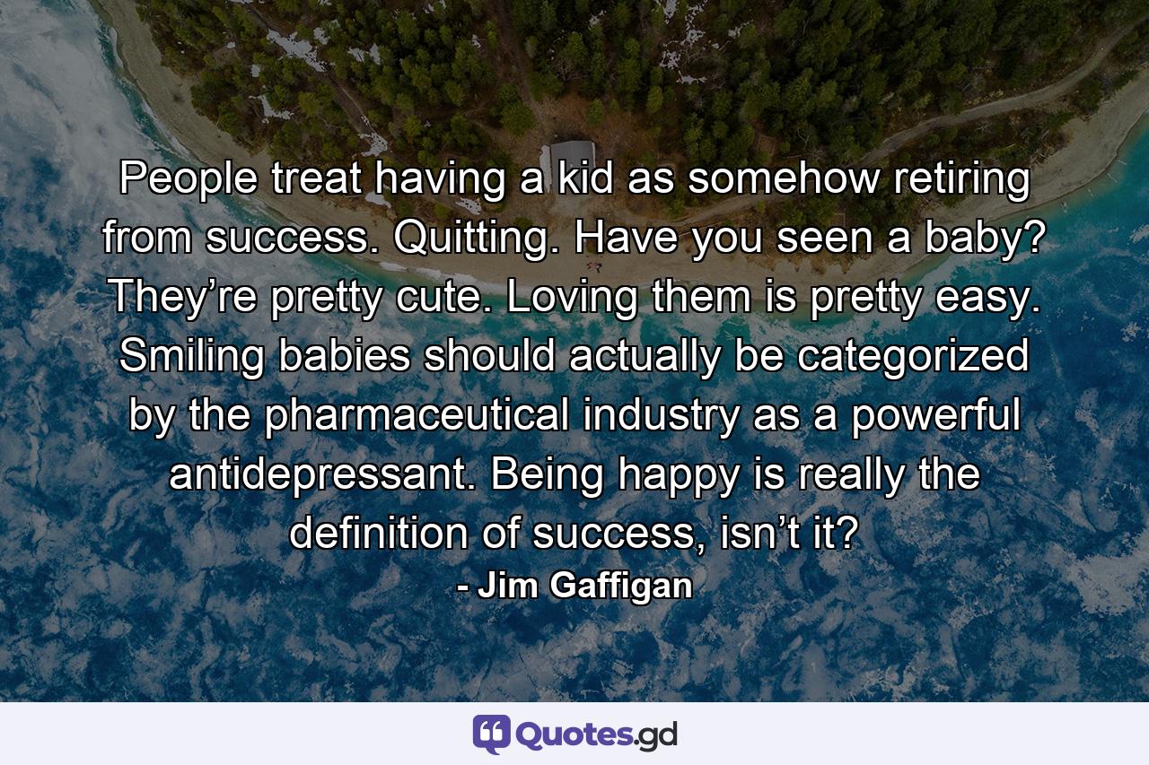 People treat having a kid as somehow retiring from success. Quitting. Have you seen a baby? They’re pretty cute. Loving them is pretty easy. Smiling babies should actually be categorized by the pharmaceutical industry as a powerful antidepressant. Being happy is really the definition of success, isn’t it? - Quote by Jim Gaffigan