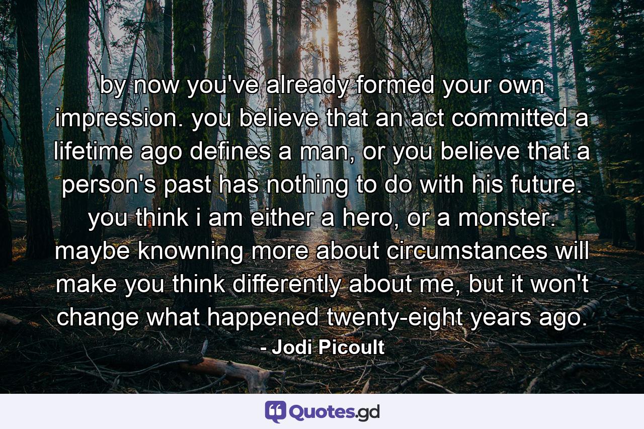 by now you've already formed your own impression. you believe that an act committed a lifetime ago defines a man, or you believe that a person's past has nothing to do with his future. you think i am either a hero, or a monster. maybe knowning more about circumstances will make you think differently about me, but it won't change what happened twenty-eight years ago. - Quote by Jodi Picoult