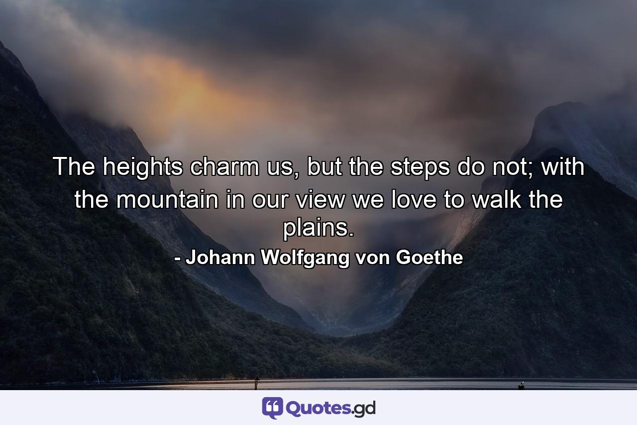 The heights charm us, but the steps do not; with the mountain in our view we love to walk the plains. - Quote by Johann Wolfgang von Goethe