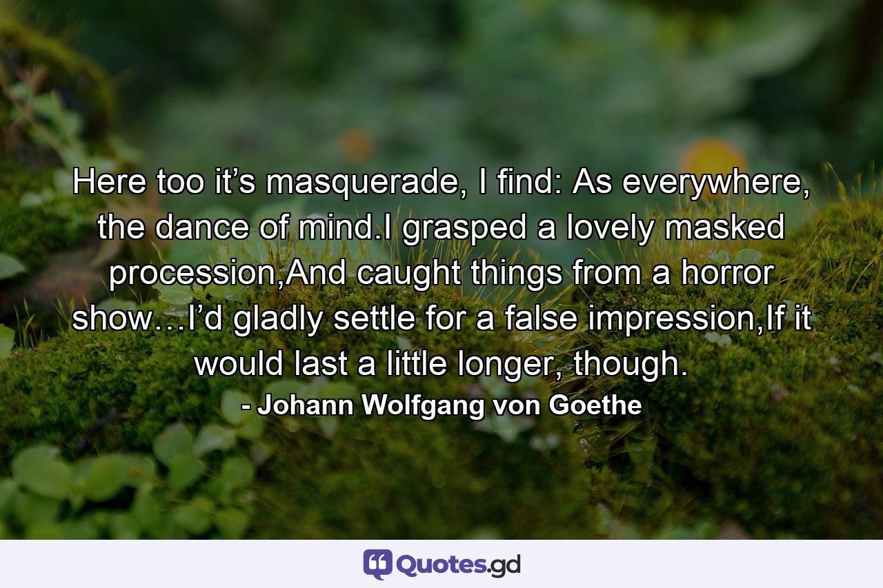 Here too it’s masquerade, I find: As everywhere, the dance of mind.I grasped a lovely masked procession,And caught things from a horror show…I’d gladly settle for a false impression,If it would last a little longer, though. - Quote by Johann Wolfgang von Goethe