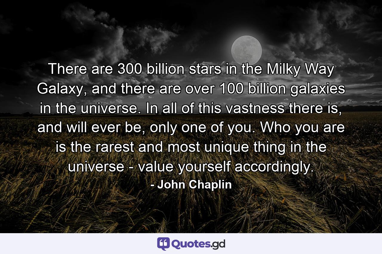 There are 300 billion stars in the Milky Way Galaxy, and there are over 100 billion galaxies in the universe. In all of this vastness there is, and will ever be, only one of you. Who you are is the rarest and most unique thing in the universe - value yourself accordingly. - Quote by John Chaplin