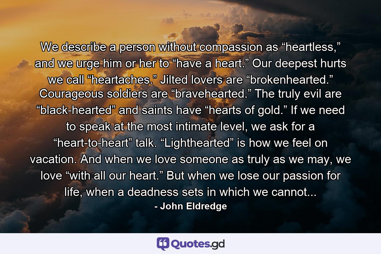 We describe a person without compassion as “heartless,” and we urge him or her to “have a heart.” Our deepest hurts we call “heartaches.” Jilted lovers are “brokenhearted.” Courageous soldiers are “bravehearted.” The truly evil are “black-hearted” and saints have “hearts of gold.” If we need to speak at the most intimate level, we ask for a “heart-to-heart” talk. “Lighthearted” is how we feel on vacation. And when we love someone as truly as we may, we love “with all our heart.” But when we lose our passion for life, when a deadness sets in which we cannot... - Quote by John Eldredge