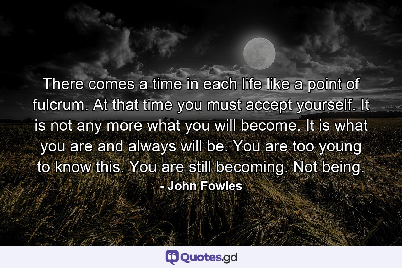 There comes a time in each life like a point of fulcrum. At that time you must accept yourself. It is not any more what you will become. It is what you are and always will be. You are too young to know this. You are still becoming. Not being. - Quote by John Fowles