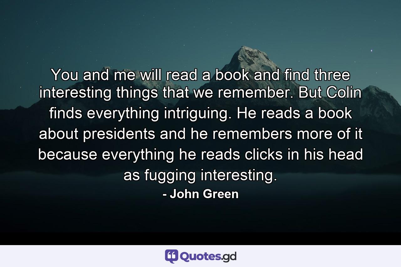 You and me will read a book and find three interesting things that we remember. But Colin finds everything intriguing. He reads a book about presidents and he remembers more of it because everything he reads clicks in his head as fugging interesting. - Quote by John Green