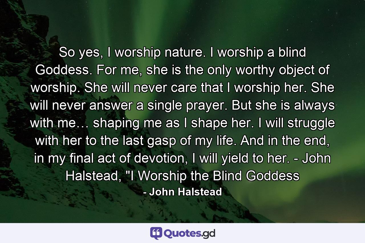 So yes, I worship nature. I worship a blind Goddess. For me, she is the only worthy object of worship. She will never care that I worship her. She will never answer a single prayer. But she is always with me… shaping me as I shape her. I will struggle with her to the last gasp of my life. And in the end, in my final act of devotion, I will yield to her. - John Halstead, 