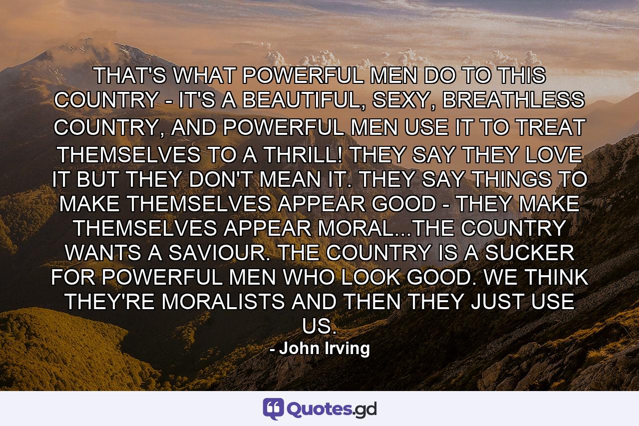 THAT'S WHAT POWERFUL MEN DO TO THIS COUNTRY - IT'S A BEAUTIFUL, SEXY, BREATHLESS COUNTRY, AND POWERFUL MEN USE IT TO TREAT THEMSELVES TO A THRILL! THEY SAY THEY LOVE IT BUT THEY DON'T MEAN IT. THEY SAY THINGS TO MAKE THEMSELVES APPEAR GOOD - THEY MAKE THEMSELVES APPEAR MORAL...THE COUNTRY WANTS A SAVIOUR. THE COUNTRY IS A SUCKER FOR POWERFUL MEN WHO LOOK GOOD. WE THINK THEY'RE MORALISTS AND THEN THEY JUST USE US. - Quote by John Irving