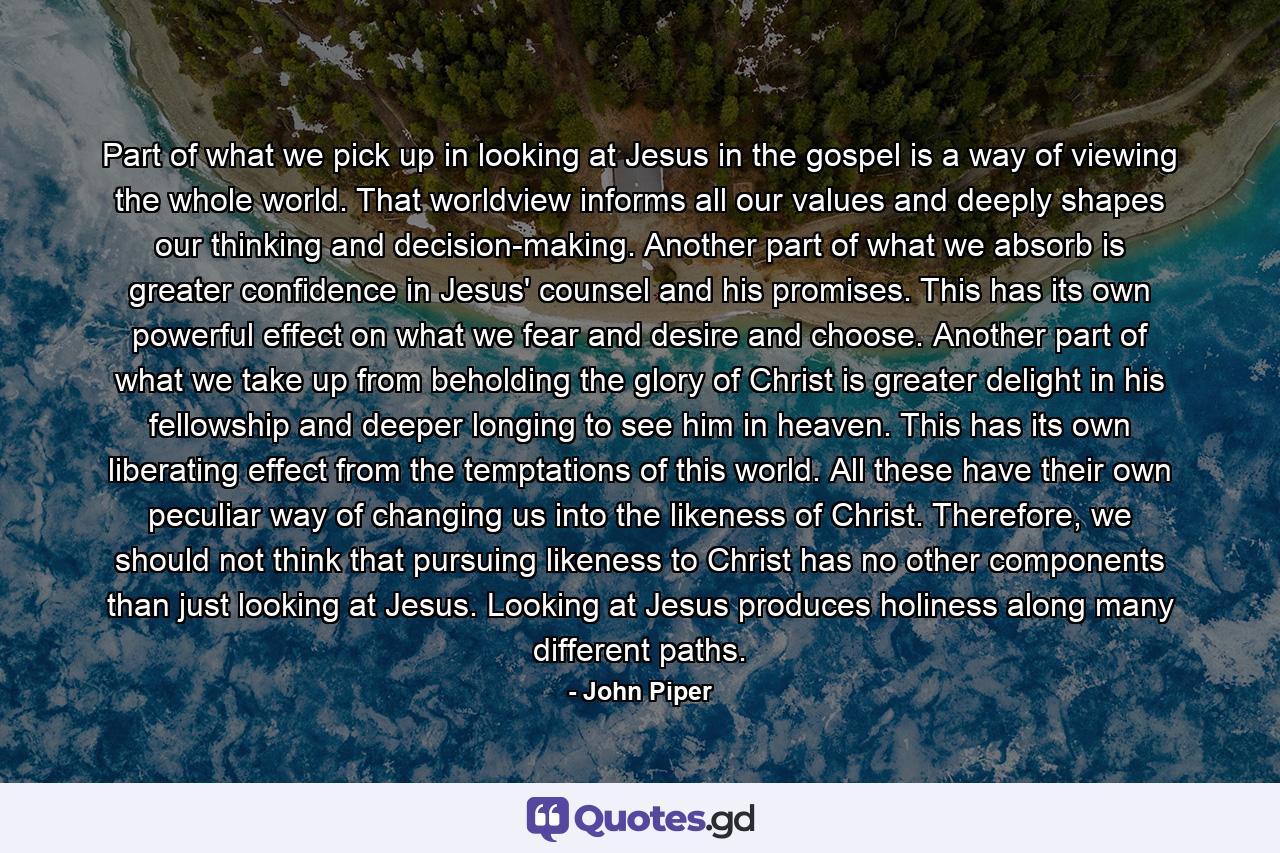 Part of what we pick up in looking at Jesus in the gospel is a way of viewing the whole world. That worldview informs all our values and deeply shapes our thinking and decision-making. Another part of what we absorb is greater confidence in Jesus' counsel and his promises. This has its own powerful effect on what we fear and desire and choose. Another part of what we take up from beholding the glory of Christ is greater delight in his fellowship and deeper longing to see him in heaven. This has its own liberating effect from the temptations of this world. All these have their own peculiar way of changing us into the likeness of Christ. Therefore, we should not think that pursuing likeness to Christ has no other components than just looking at Jesus. Looking at Jesus produces holiness along many different paths. - Quote by John Piper