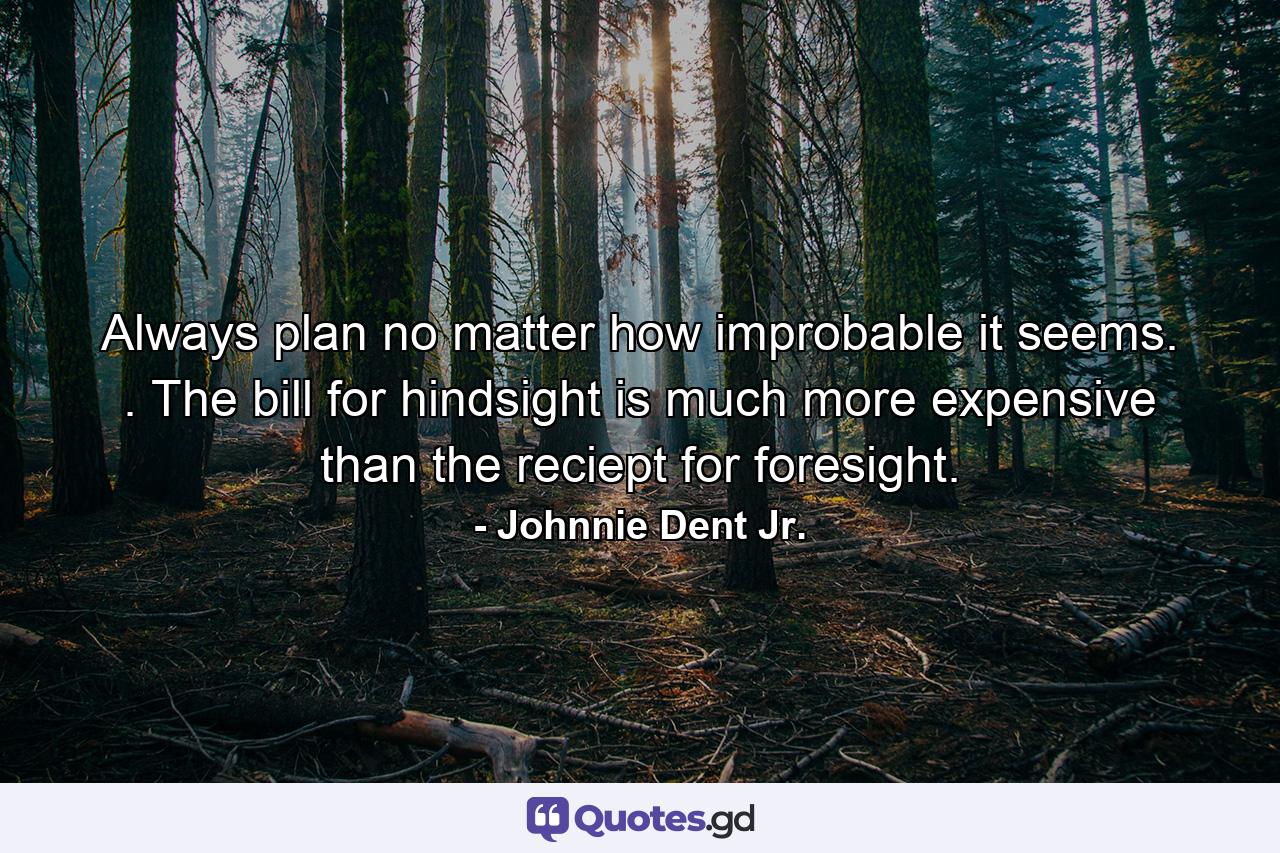 Always plan no matter how improbable it seems. . The bill for hindsight is much more expensive than the reciept for foresight. - Quote by Johnnie Dent Jr.