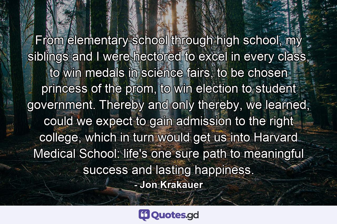 From elementary school through high school, my siblings and I were hectored to excel in every class, to win medals in science fairs, to be chosen princess of the prom, to win election to student government. Thereby and only thereby, we learned, could we expect to gain admission to the right college, which in turn would get us into Harvard Medical School: life's one sure path to meaningful success and lasting happiness. - Quote by Jon Krakauer