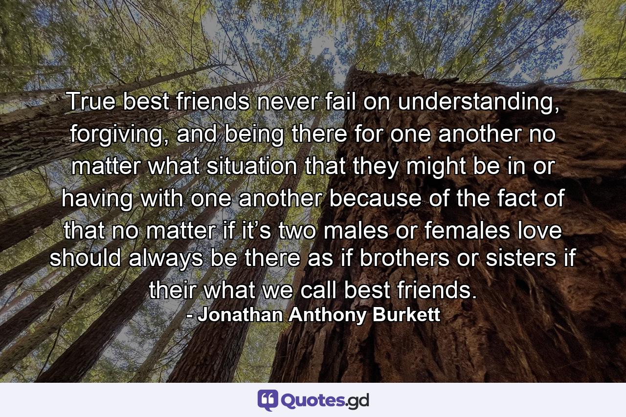 True best friends never fail on understanding, forgiving, and being there for one another no matter what situation that they might be in or having with one another because of the fact of that no matter if it’s two males or females love should always be there as if brothers or sisters if their what we call best friends. - Quote by Jonathan Anthony Burkett