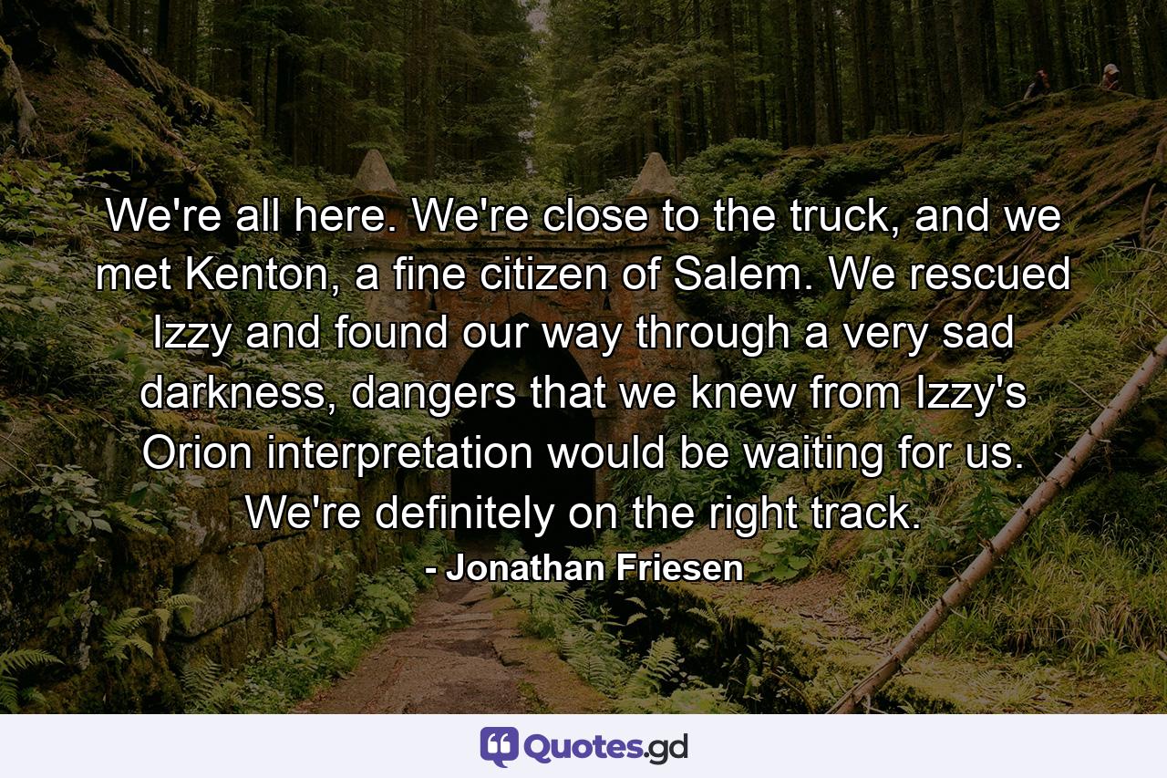 We're all here. We're close to the truck, and we met Kenton, a fine citizen of Salem. We rescued Izzy and found our way through a very sad darkness, dangers that we knew from Izzy's Orion interpretation would be waiting for us. We're definitely on the right track. - Quote by Jonathan Friesen