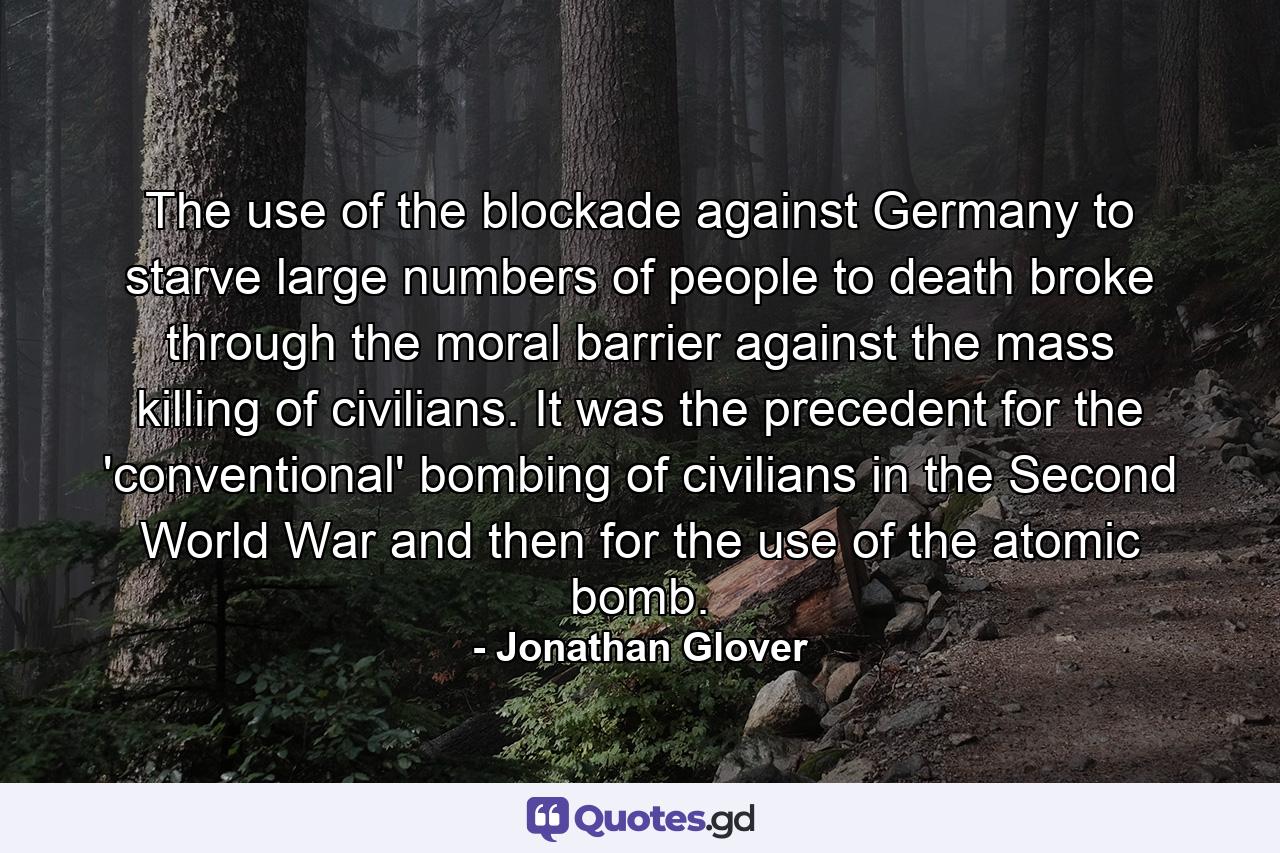 The use of the blockade against Germany to starve large numbers of people to death broke through the moral barrier against the mass killing of civilians. It was the precedent for the 'conventional' bombing of civilians in the Second World War and then for the use of the atomic bomb. - Quote by Jonathan Glover