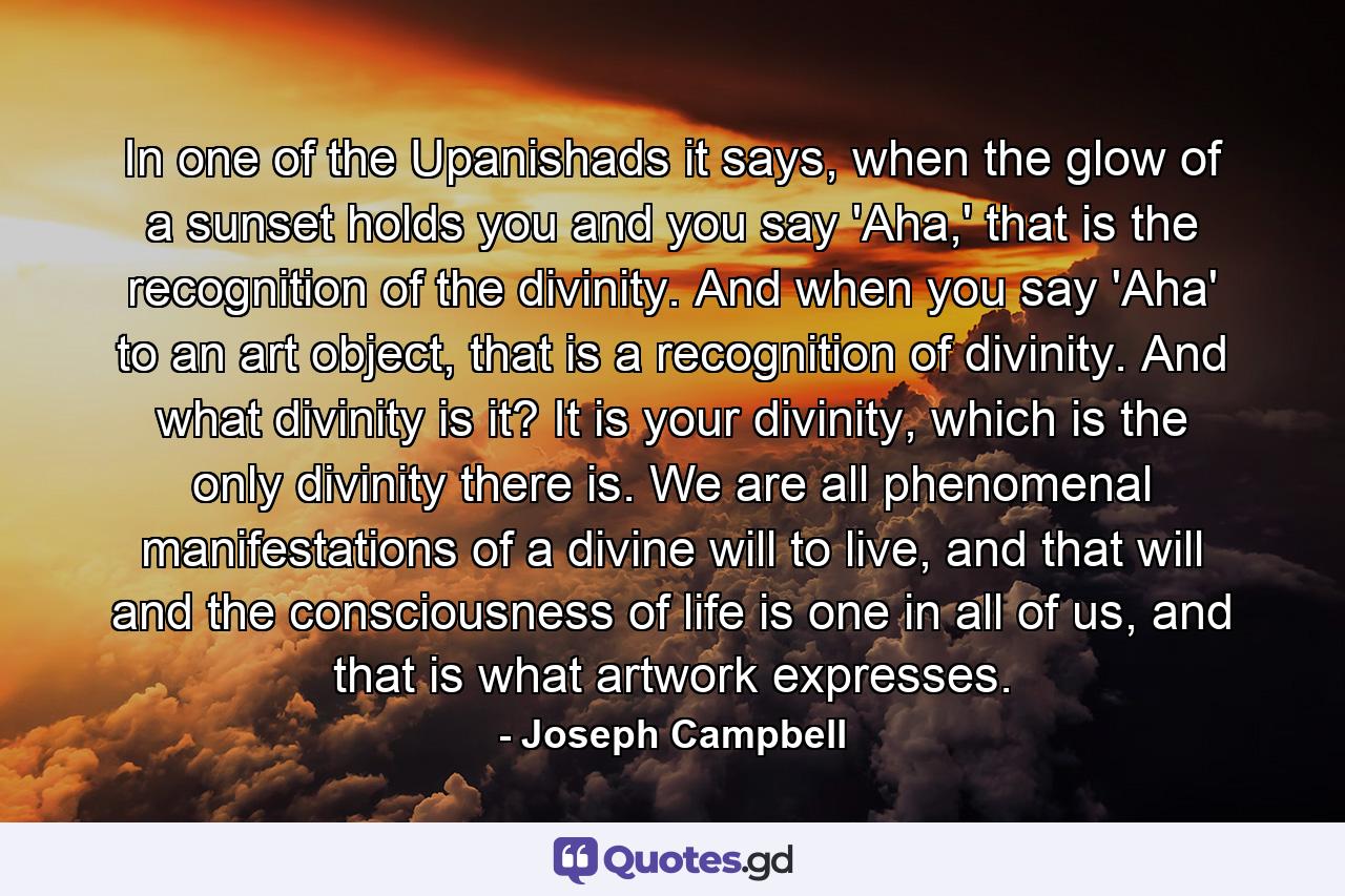 In one of the Upanishads it says, when the glow of a sunset holds you and you say 'Aha,' that is the recognition of the divinity. And when you say 'Aha' to an art object, that is a recognition of divinity. And what divinity is it? It is your divinity, which is the only divinity there is. We are all phenomenal manifestations of a divine will to live, and that will and the consciousness of life is one in all of us, and that is what artwork expresses. - Quote by Joseph Campbell