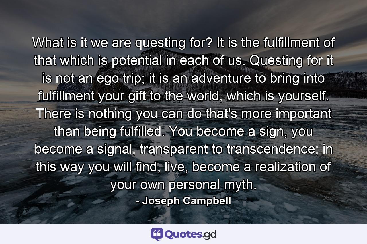 What is it we are questing for? It is the fulfillment of that which is potential in each of us. Questing for it is not an ego trip; it is an adventure to bring into fulfillment your gift to the world, which is yourself. There is nothing you can do that's more important than being fulfilled. You become a sign, you become a signal, transparent to transcendence; in this way you will find, live, become a realization of your own personal myth. - Quote by Joseph Campbell